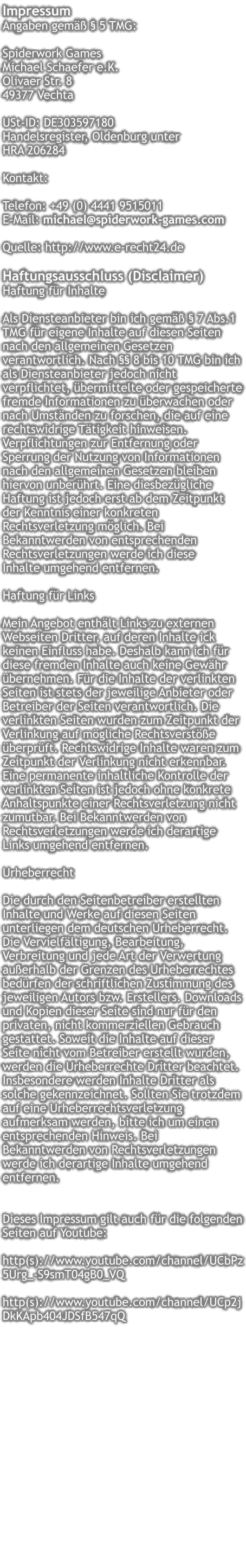 Impressum  Angaben gemäß § 5 TMG:  Spiderwork Games Michael Schaefer e.K. Olivaer Str. 8 49377 Vechta   USt-ID: DE303597180 Handelsregister, Oldenburg unter  HRA 206284   Kontakt:  Telefon: +49 (0) 4441 9515011  E-Mail: michael@spiderwork-games.com   Quelle: http://www.e-recht24.de  Haftungsausschluss (Disclaimer) Haftung für Inhalte  Als Diensteanbieter bin ich gemäß § 7 Abs.1 TMG für eigene Inhalte auf diesen Seiten nach den allgemeinen Gesetzen verantwortlich. Nach §§ 8 bis 10 TMG bin ich als Diensteanbieter jedoch nicht verpflichtet, übermittelte oder gespeicherte fremde Informationen zu überwachen oder nach Umständen zu forschen, die auf eine rechtswidrige Tätigkeit hinweisen. Verpflichtungen zur Entfernung oder Sperrung der Nutzung von Informationen nach den allgemeinen Gesetzen bleiben hiervon unberührt. Eine diesbezügliche Haftung ist jedoch erst ab dem Zeitpunkt der Kenntnis einer konkreten Rechtsverletzung möglich. Bei Bekanntwerden von entsprechenden Rechtsverletzungen werde ich diese  Inhalte umgehend entfernen.  Haftung für Links  Mein Angebot enthält Links zu externen Webseiten Dritter, auf deren Inhalte ick keinen Einfluss habe. Deshalb kann ich für diese fremden Inhalte auch keine Gewähr übernehmen. Für die Inhalte der verlinkten Seiten ist stets der jeweilige Anbieter oder Betreiber der Seiten verantwortlich. Die verlinkten Seiten wurden zum Zeitpunkt der Verlinkung auf mögliche Rechtsverstöße überprüft. Rechtswidrige Inhalte waren zum Zeitpunkt der Verlinkung nicht erkennbar. Eine permanente inhaltliche Kontrolle der verlinkten Seiten ist jedoch ohne konkrete Anhaltspunkte einer Rechtsverletzung nicht zumutbar. Bei Bekanntwerden von Rechtsverletzungen werde ich derartige Links umgehend entfernen.  Urheberrecht  Die durch den Seitenbetreiber erstellten Inhalte und Werke auf diesen Seiten unterliegen dem deutschen Urheberrecht. Die Vervielfältigung, Bearbeitung, Verbreitung und jede Art der Verwertung außerhalb der Grenzen des Urheberrechtes bedürfen der schriftlichen Zustimmung des jeweiligen Autors bzw. Erstellers. Downloads und Kopien dieser Seite sind nur für den privaten, nicht kommerziellen Gebrauch gestattet. Soweit die Inhalte auf dieser Seite nicht vom Betreiber erstellt wurden, werden die Urheberrechte Dritter beachtet. Insbesondere werden Inhalte Dritter als solche gekennzeichnet. Sollten Sie trotzdem auf eine Urheberrechtsverletzung aufmerksam werden, bitte ich um einen entsprechenden Hinweis. Bei Bekanntwerden von Rechtsverletzungen werde ich derartige Inhalte umgehend entfernen.   Dieses Impressum gilt auch für die folgenden Seiten auf Youtube:  http(s)://www.youtube.com/channel/UCbPz5Urg_-S9smT04gB0_VQ  http(s)://www.youtube.com/channel/UCp2jDkKApb404JDSfB547qQ